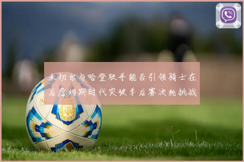 米切尔与哈登联手能否引领骑士在后詹姆斯时代突破季后赛次轮挑战
