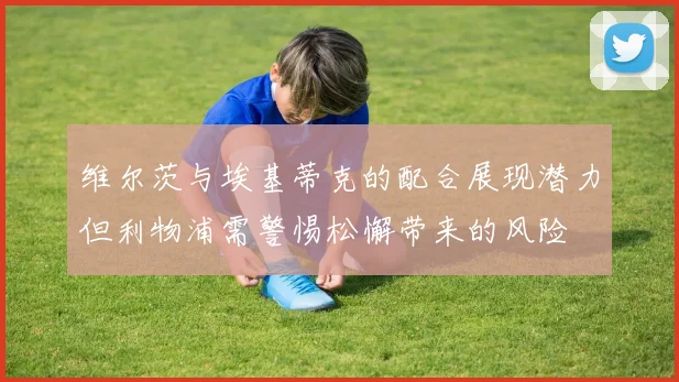 维尔茨与埃基蒂克的配合展现潜力但利物浦需警惕松懈带来的风险