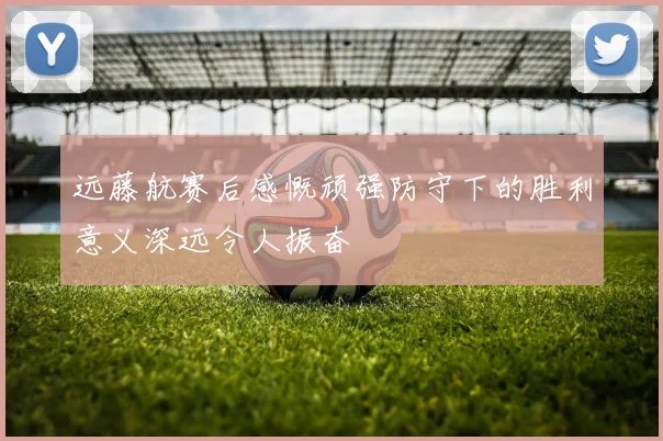 远藤航赛后感慨顽强防守下的胜利意义深远令人振奋