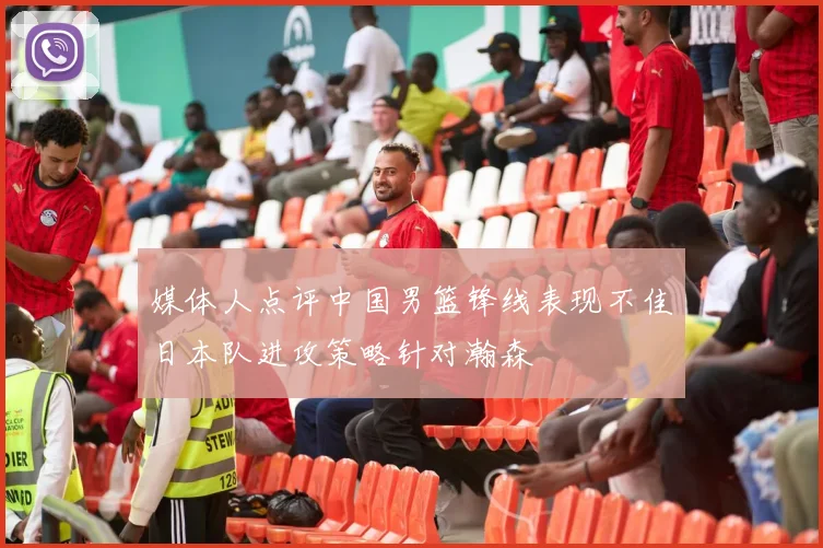 媒体人点评中国男篮锋线表现不佳日本队进攻策略针对瀚森