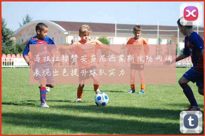 马祖拉称赞安芬尼西蒙斯攻防两端表现出色提升球队实力