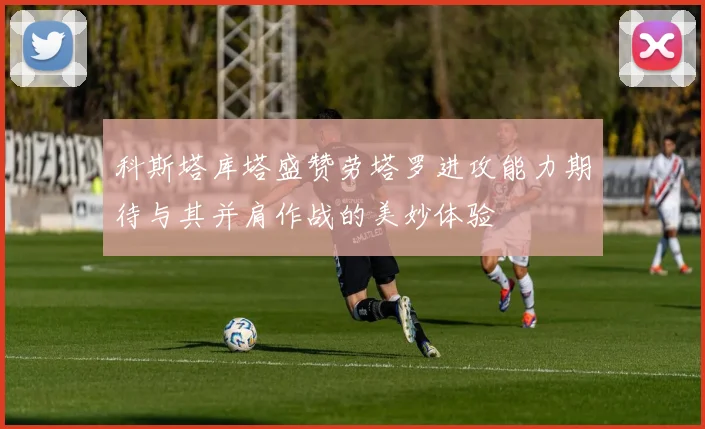 科斯塔库塔盛赞劳塔罗进攻能力期待与其并肩作战的美妙体验