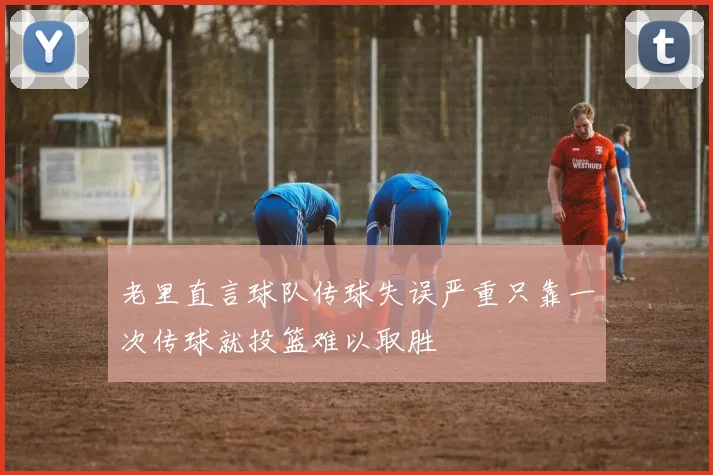 老里直言球队传球失误严重只靠一次传球就投篮难以取胜