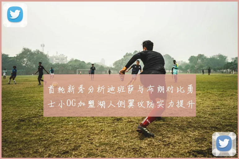 首轮新秀分析迪班萨与布朗对比勇士小OG加盟湖人侧翼攻防实力提升
