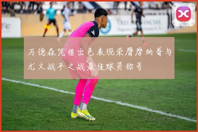 万德森凭借出色表现荣膺摩纳哥与尤文战平之战最佳球员称号