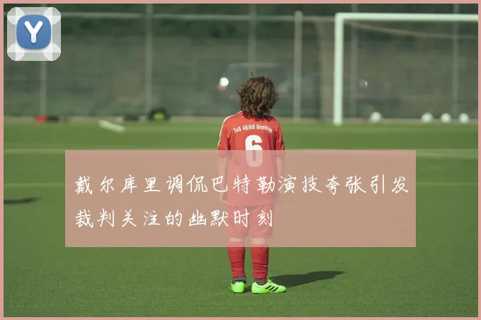 戴尔库里调侃巴特勒演技夸张引发裁判关注的幽默时刻