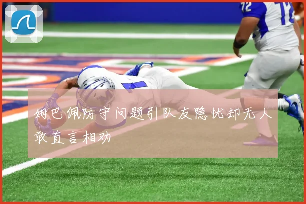 姆巴佩防守问题引队友隐忧却无人敢直言相劝