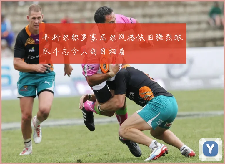 乔科尔称罗塞尼尔风格依旧强烈球队斗志令人刮目相看