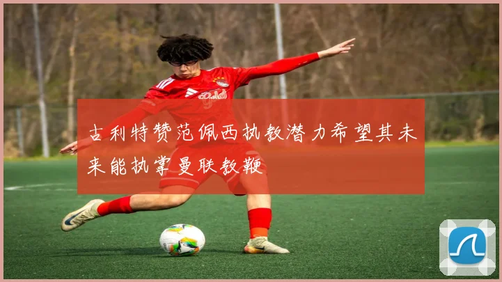 古利特赞范佩西执教潜力希望其未来能执掌曼联教鞭