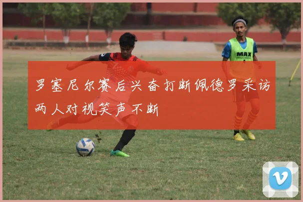 罗塞尼尔赛后兴奋打断佩德罗采访两人对视笑声不断