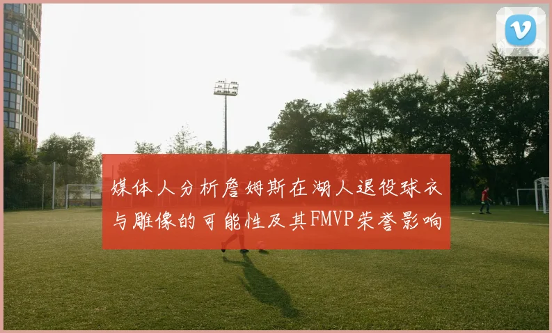 媒体人分析詹姆斯在湖人退役球衣与雕像的可能性及其FMVP荣誉影响
